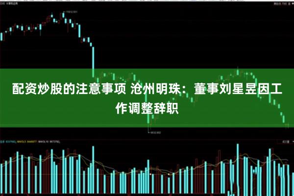 配资炒股的注意事项 沧州明珠：董事刘星昱因工作调整辞职